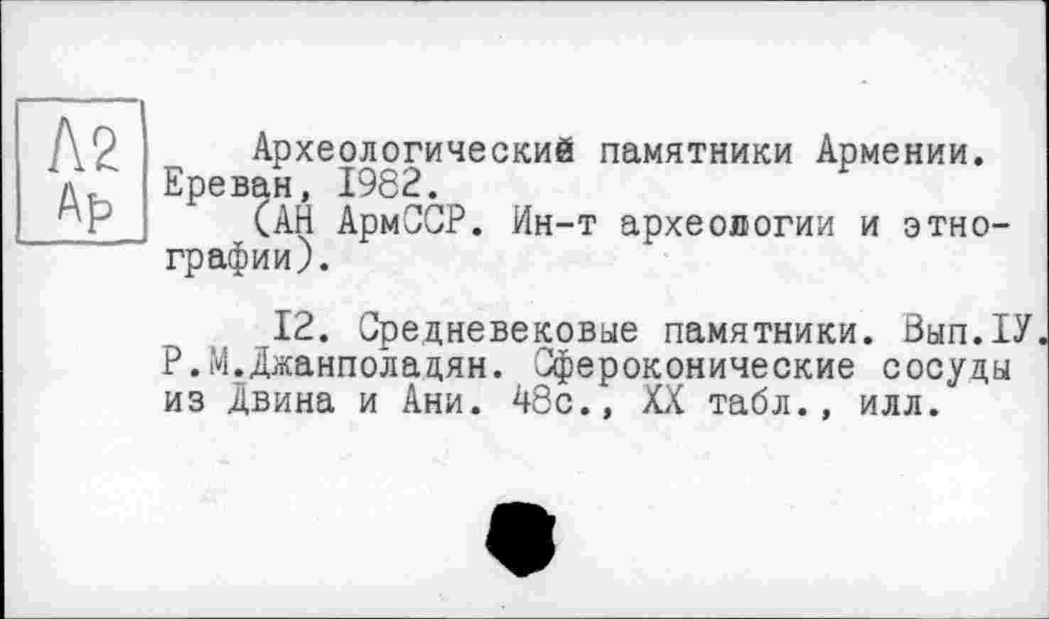 ﻿Л2 Af>
Археологический памятники Армении. Ереван, 1962.
(АЙ АрмССР. Ин-т археологии и этнографии).
12. Средневековые памятники. Вып.1У Р.М.Джанполадян. Сфероконические сосуды из Двина и Ани. 48с., XX табл., илл.